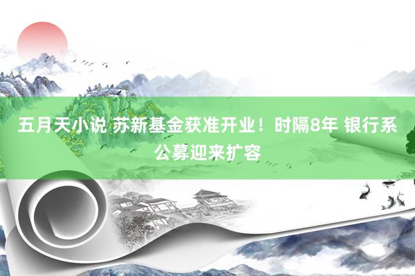 五月天小说 苏新基金获准开业！时隔8年 银行系公募迎来扩容