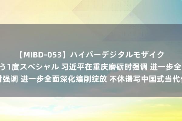 【MIBD-053】ハイパーデジタルモザイク あの娘のセックスをもう1度スペシャル 习近平在重庆磨砺时强调 进一步全面深化编削绽放 不休谱写中国式当代化重庆篇章