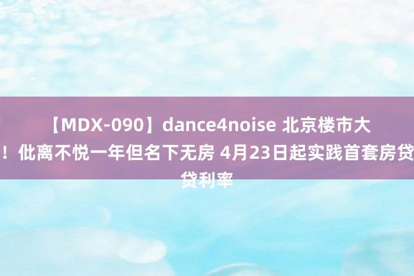 【MDX-090】dance4noise 北京楼市大音信！仳离不悦一年但名下无房 4月23日起实践首套房贷利率