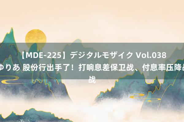 【MDE-225】デジタルモザイク Vol.038 ゆりあ 股份行出手了！打响息差保卫战、付息率压降战