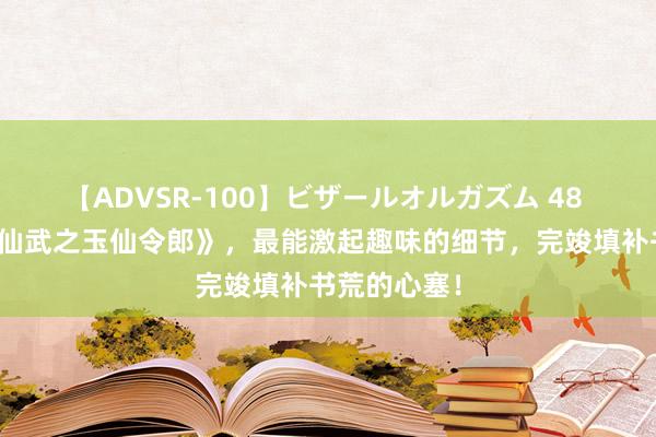 【ADVSR-100】ビザールオルガズム 48 畅销之作《仙武之玉仙令郎》，最能激起趣味的细节，完竣填补书荒的心塞！