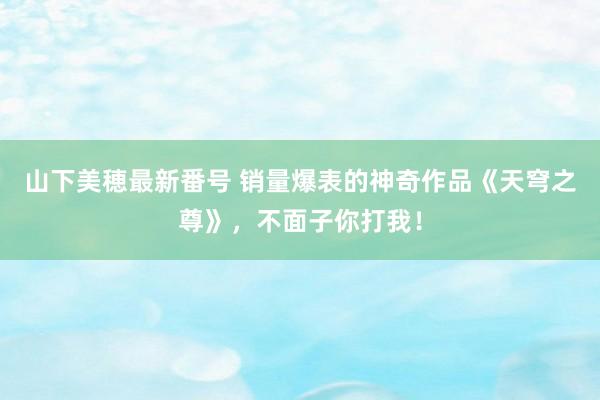 山下美穂最新番号 销量爆表的神奇作品《天穹之尊》，不面子你打我！