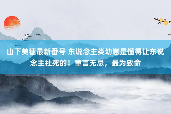 山下美穂最新番号 东说念主类幼崽是懂得让东说念主社死的！童言无忌，最为致命