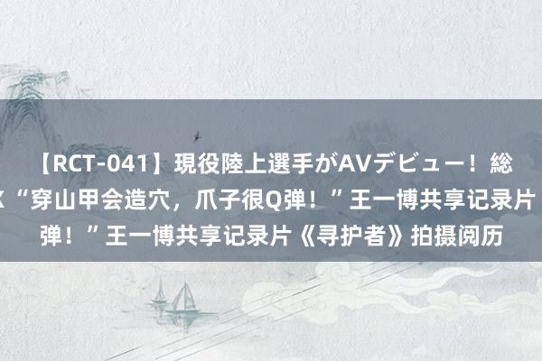 【RCT-041】現役陸上選手がAVデビュー！総集編 3種目4時間DX “穿山甲会造穴，爪子很Q弹！”王一博共享记录片《寻护者》拍摄阅历