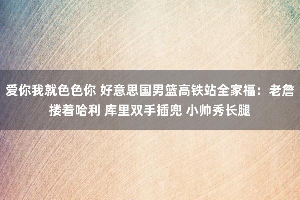 爱你我就色色你 好意思国男篮高铁站全家福：老詹搂着哈利 库里双手插兜 小帅秀长腿