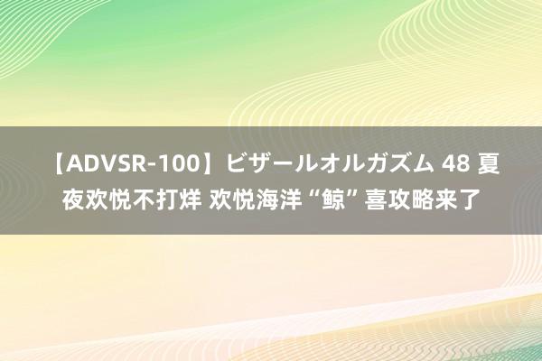 【ADVSR-100】ビザールオルガズム 48 夏夜欢悦不打烊 欢悦海洋“鲸”喜攻略来了