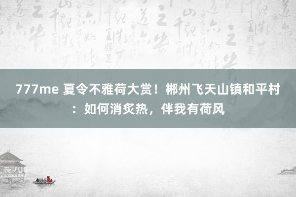 777me 夏令不雅荷大赏！郴州飞天山镇和平村：如何消炙热，伴我有荷风