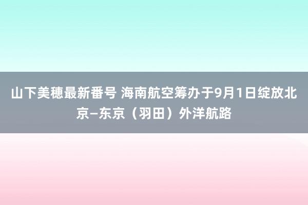 山下美穂最新番号 海南航空筹办于9月1日绽放北京—东京（羽田）外洋航路