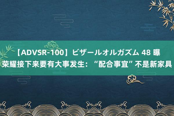 【ADVSR-100】ビザールオルガズム 48 曝荣耀接下来要有大事发生：“配合事宜”不是新家具