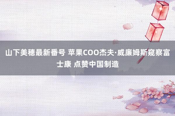 山下美穂最新番号 苹果COO杰夫·威廉姆斯窥察富士康 点赞中国制造