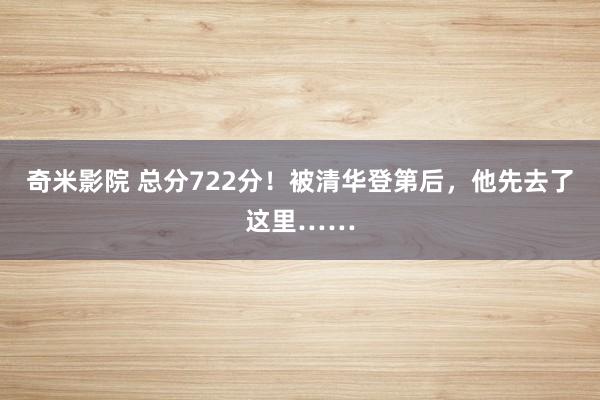 奇米影院 总分722分！被清华登第后，他先去了这里……