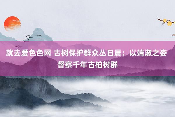 就去爱色色网 古树保护群众丛日晨：以端淑之姿 督察千年古柏树群