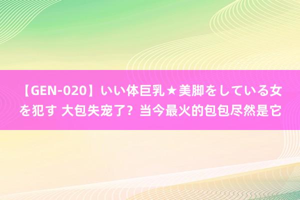 【GEN-020】いい体巨乳★美脚をしている女を犯す 大包失宠了？当今最火的包包尽然是它