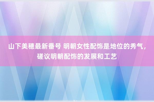 山下美穂最新番号 明朝女性配饰是地位的秀气，磋议明朝配饰的发展和工艺