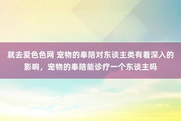 就去爱色色网 宠物的奉陪对东谈主类有着深入的影响，宠物的奉陪能诊疗一个东谈主吗