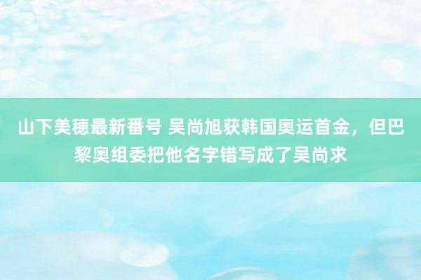 山下美穂最新番号 吴尚旭获韩国奥运首金，但巴黎奥组委把他名字错写成了吴尚求