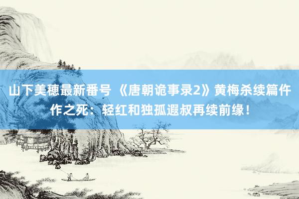 山下美穂最新番号 《唐朝诡事录2》黄梅杀续篇仵作之死：轻红和独孤遐叔再续前缘！