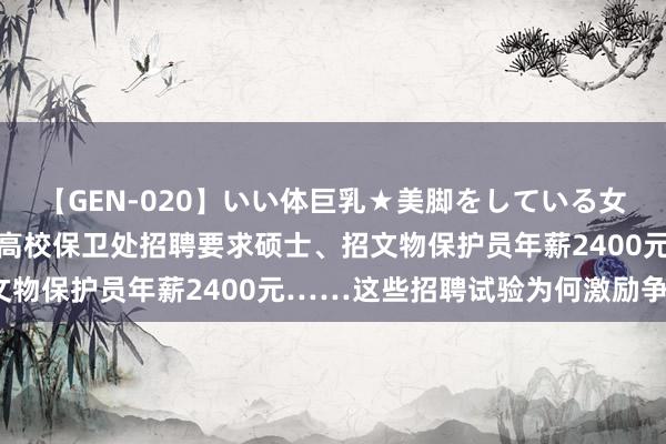 【GEN-020】いい体巨乳★美脚をしている女を犯す 打工簇新事儿｜高校保卫处招聘要求硕士、招文物保护员年薪2400元……这些招聘试验为何激励争议？