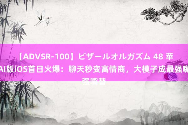 【ADVSR-100】ビザールオルガズム 48 苹果AI版iOS首日火爆：聊天秒变高情商，大模子成最强嘴替