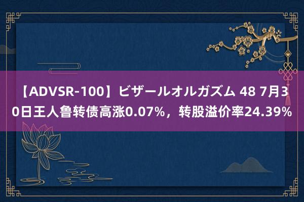 【ADVSR-100】ビザールオルガズム 48 7月30日王人鲁转债高涨0.07%，转股溢价率24.39%