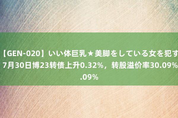 【GEN-020】いい体巨乳★美脚をしている女を犯す 7月30日博23转债上升0.32%，转股溢价率30.09%