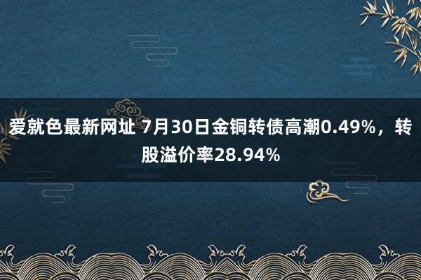 爱就色最新网址 7月30日金铜转债高潮0.49%，转股溢价率28.94%