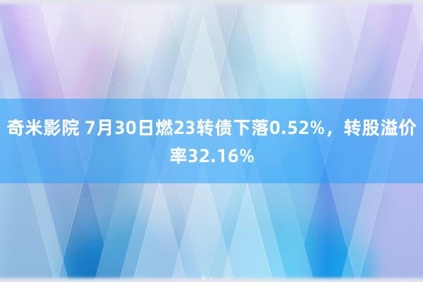 奇米影院 7月30日燃23转债下落0.52%，转股溢价率32.16%