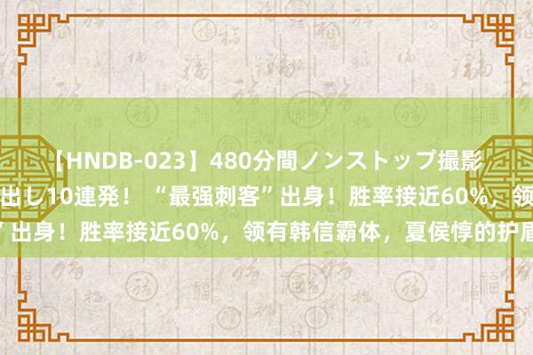 【HNDB-023】480分間ノンストップ撮影 ノーカット編集で本物中出し10連発！ “最强刺客”出身！胜率接近60%，领有韩信霸体，夏侯惇的护盾