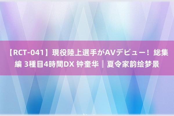 【RCT-041】現役陸上選手がAVデビュー！総集編 3種目4時間DX 钟奎华║夏令家韵绘梦景