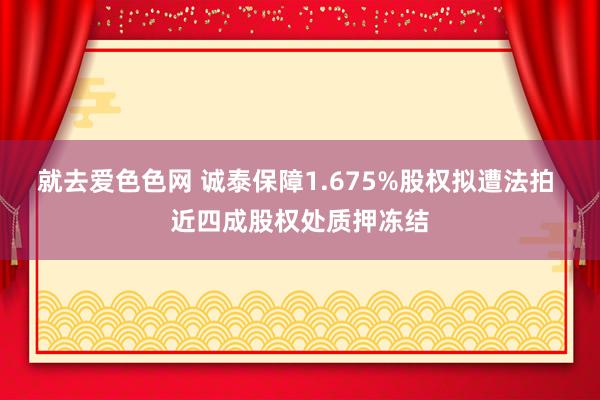 就去爱色色网 诚泰保障1.675%股权拟遭法拍 近四成股权处质押冻结