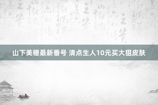 山下美穂最新番号 清点生人10元买大狙皮肤