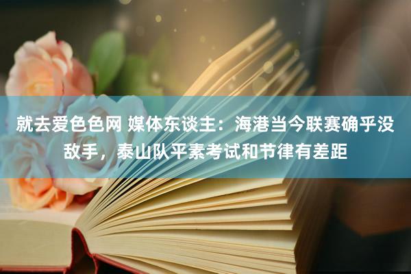 就去爱色色网 媒体东谈主：海港当今联赛确乎没敌手，泰山队平素考试和节律有差距