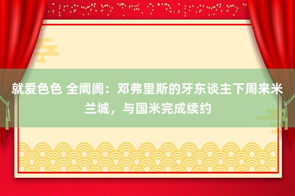 就爱色色 全阛阓：邓弗里斯的牙东谈主下周来米兰城，与国米完成续约