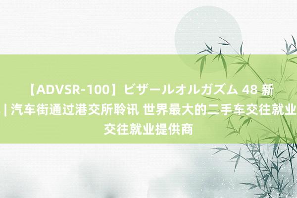 【ADVSR-100】ビザールオルガズム 48 新股音讯 | 汽车街通过港交所聆讯 世界最大的二手车交往就业提供商