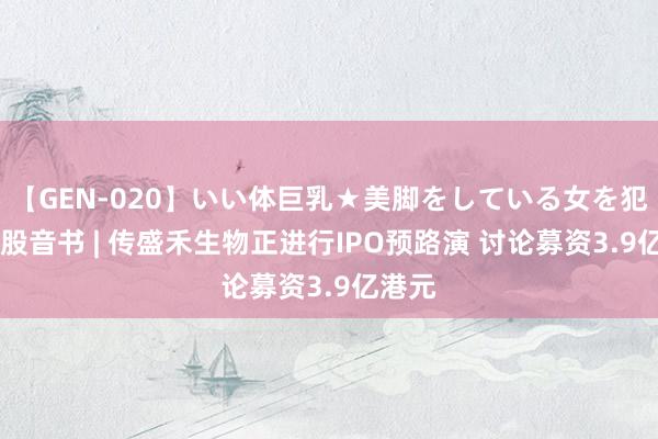 【GEN-020】いい体巨乳★美脚をしている女を犯す 新股音书 | 传盛禾生物正进行IPO预路演 讨论募资3.9亿港元