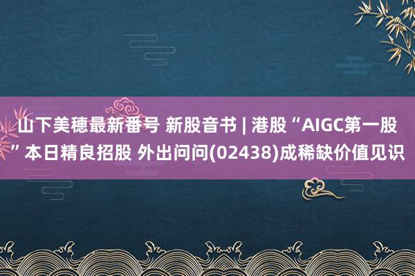 山下美穂最新番号 新股音书 | 港股“AIGC第一股”本日精良招股 外出问问(02438)成稀缺价值见识