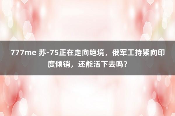 777me 苏-75正在走向绝境，俄军工持紧向印度倾销，还能活下去吗？