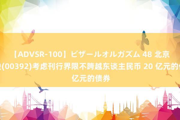 【ADVSR-100】ビザールオルガズム 48 北京控股(00392)考虑刊行界限不跨越东谈主民币 20 亿元的债券