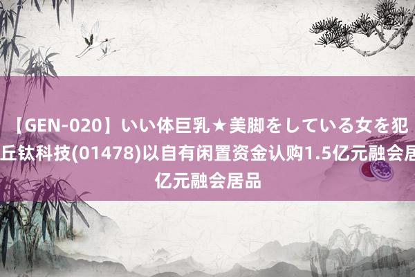 【GEN-020】いい体巨乳★美脚をしている女を犯す 丘钛科技(01478)以自有闲置资金认购1.5亿元融会居品