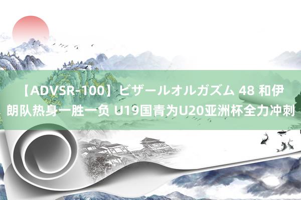 【ADVSR-100】ビザールオルガズム 48 和伊朗队热身一胜一负 U19国青为U20亚洲杯全力冲刺