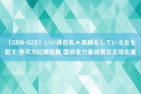 【GEN-020】いい体巨乳★美脚をしている女を犯す 李可为红牌致歉 国安全力备战周五主场比赛