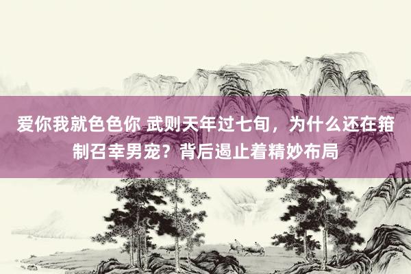 爱你我就色色你 武则天年过七旬，为什么还在箝制召幸男宠？背后遏止着精妙布局