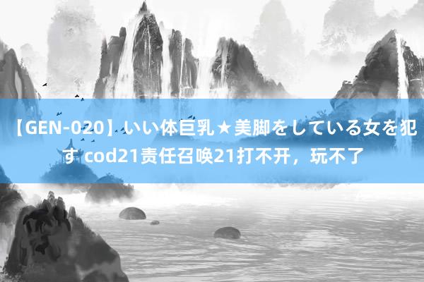 【GEN-020】いい体巨乳★美脚をしている女を犯す cod21责任召唤21打不开，玩不了