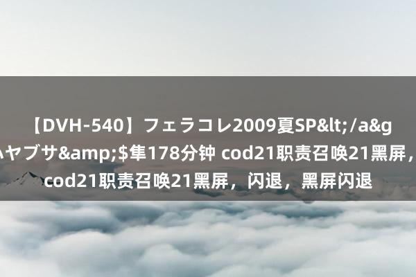 【DVH-540】フェラコレ2009夏SP</a>2010-04-25ハヤブサ&$隼178分钟 cod21职责召唤21黑屏，闪退，黑屏闪退