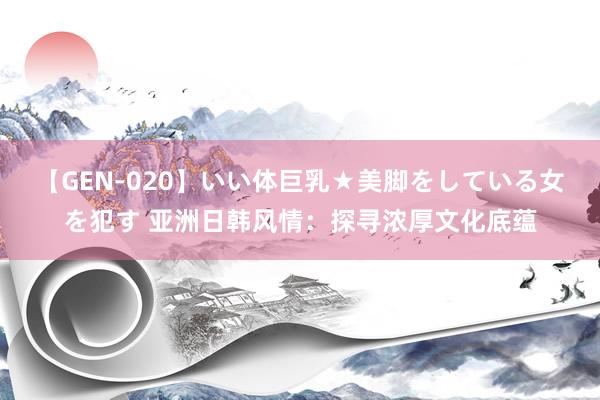 【GEN-020】いい体巨乳★美脚をしている女を犯す 亚洲日韩风情：探寻浓厚文化底蕴