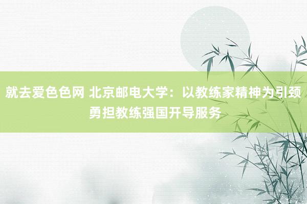 就去爱色色网 北京邮电大学：以教练家精神为引颈 勇担教练强国开导服务