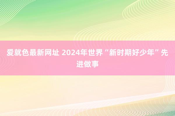 爱就色最新网址 2024年世界“新时期好少年”先进做事