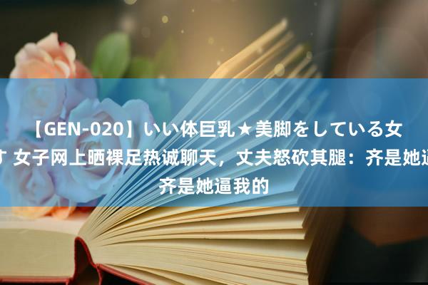 【GEN-020】いい体巨乳★美脚をしている女を犯す 女子网上晒裸足热诚聊天，丈夫怒砍其腿：齐是她逼我的