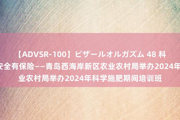 【ADVSR-100】ビザールオルガズム 48 科学施肥有技能  食粮安全有保险——青岛西海岸新区农业农村局举办2024年科学施肥期间培训班