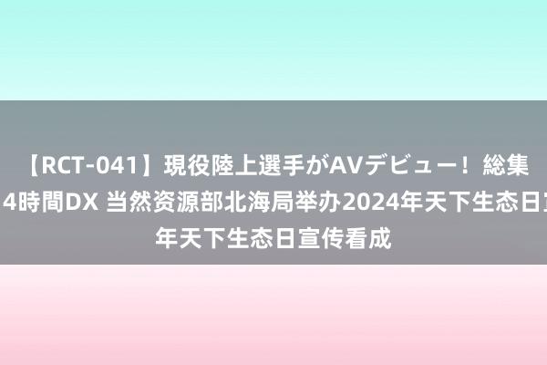 【RCT-041】現役陸上選手がAVデビュー！総集編 3種目4時間DX 当然资源部北海局举办2024年天下生态日宣传看成